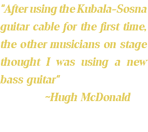 "After using the Kubala-Sosna guitar cable for the first time, the other musicians on stage thought I was using a new bass guitar" ~Hugh McDonald